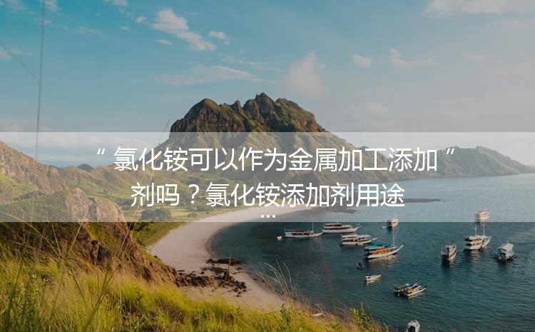 氯化銨可以作為金屬加工添加劑嗎？氯化銨添加劑用途