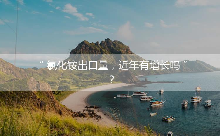 氯化銨出口量，近年有增長嗎？
